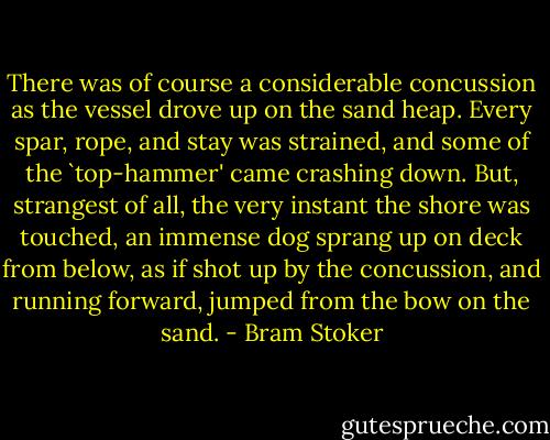 There was of course a considerable concussion as the vessel drove up on the sand heap. Every spar, rope, and stay was strained, and some of the `top-hammer' came crashing down. But, strangest of all, the very instant the shore was touched, an immense dog sprang up on deck from below, as if shot up by the concussion, and running forward, jumped from the bow on the sand. - Bram Stoker