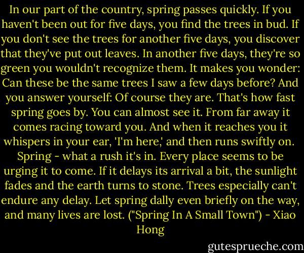 In our part of the country, spring passes quickly. If you haven't been out for five days, you find the trees in bud. If you don't see the trees for another five days, you discover that they've put out leaves. In another five days, they're so green you wouldn't recognize them. It makes you wonder: Can these be the same trees I saw a few days before? And you answer yourself: Of course they are. That's how fast spring goes by. You can almost see it. From far away it comes racing toward you. And when it reaches you it whispers in your ear, 'I'm here,' and then runs swiftly on.<br /><br />Spring - what a rush it's in. Every place seems to be urging it to come. If it delays its arrival a bit, the sunlight fades and the earth turns to stone. Trees especially can't endure any delay. Let spring dally even briefly on the way, and many lives are lost. ("Spring In A Small Town") - Xiao Hong