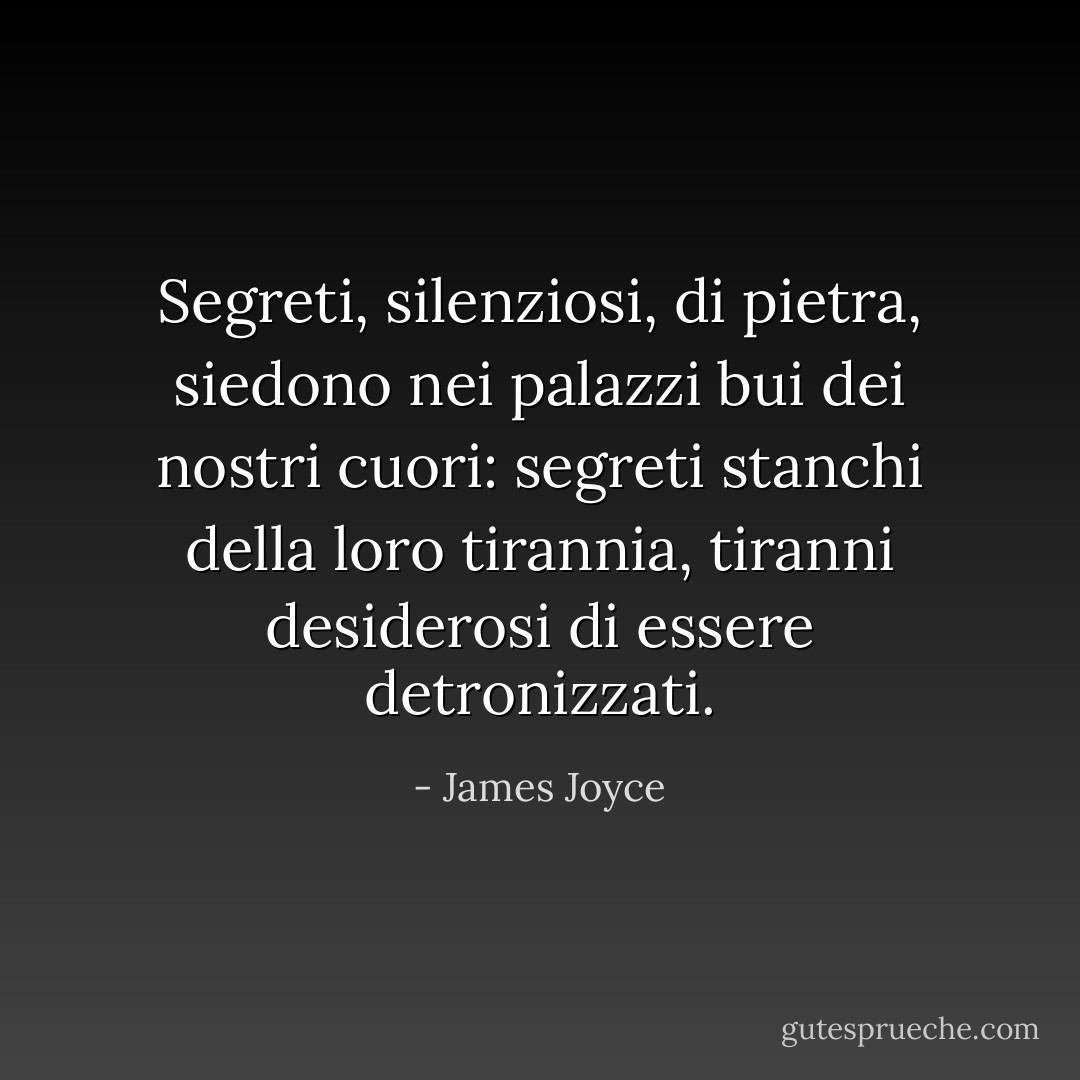 Segreti, silenziosi, di pietra, siedono nei palazzi bui dei nostri cuori: segreti stanchi della loro tirannia, tiranni desiderosi di essere detronizzati. - James Joyce
