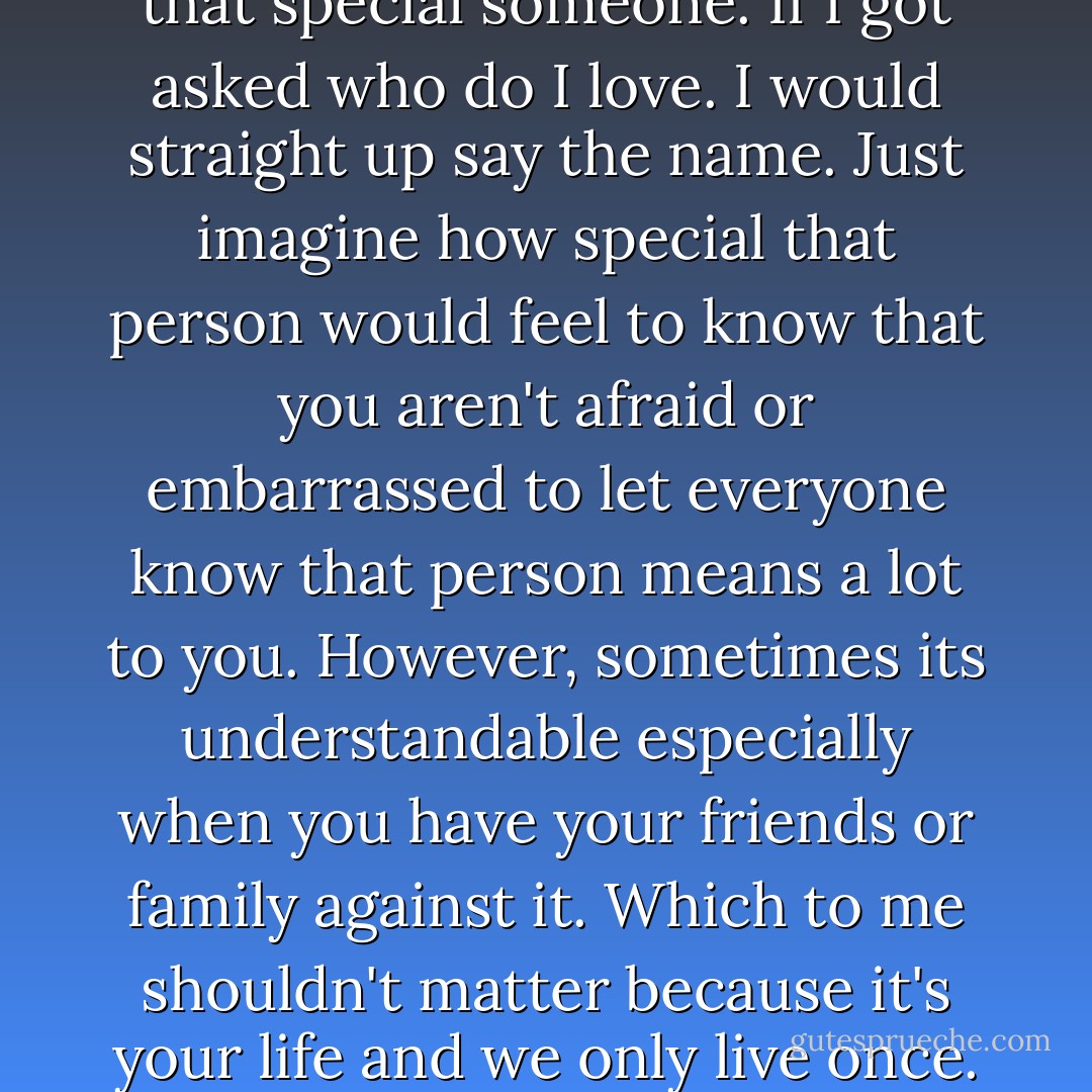 If you really love someone. You wouldn't hide them. You would be proud to let the whole world know that you have feelings for that special someone. If I got asked who do I love. I would straight up say the name. Just imagine how special that person would feel to know that you aren't afraid or embarrassed to let everyone know that person means a lot to you. However, sometimes its understandable especially when you have your friends or family against it. Which to me shouldn't matter because it's your life and we only live once. Even if it doesn't work out, we grow from our own experiences, right? - Jonathan Anthony Burkett