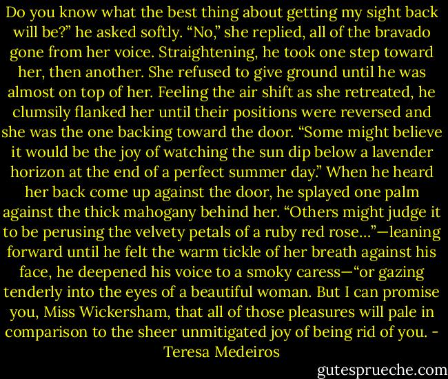 Do you know what the best thing about getting my sight back will be?” he asked softly.<br />“No,” she replied, all of the bravado gone from her voice.<br />Straightening, he took one step toward her, then another. She refused to give ground until he was almost<br />on top of her. Feeling the air shift as she retreated, he clumsily flanked her until their positions were<br />reversed and she was the one backing toward the door. “Some might believe it would be the joy of<br />watching the sun dip below a lavender horizon at the end of a perfect summer day.”<br />When he heard her back come up against the door, he splayed one palm against the thick mahogany<br />behind her. “Others might judge it to be perusing the velvety petals of a ruby red rose…”—leaning<br />forward until he felt the warm tickle of her breath against his face, he deepened his voice to a smoky<br />caress—“or gazing tenderly into the eyes of a beautiful woman. But I can promise you, Miss Wickersham, that all of those pleasures will pale in comparison to the sheer unmitigated joy of being rid<br />of you. - Teresa Medeiros