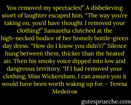 You removed my spectacles!”<br />A disbelieving snort of laughter escaped him. “The way you’re taking on, you’d have thought I removed<br />your clothing!”<br />Samantha clutched at the high-necked bodice of her homely bottle-green day dress. “How do I know<br />you didn’t?”<br />Silence hung between them, thicker than the heated air. Then his smoky voice dipped into low and<br />dangerous territory. “If I had removed your clothing, Miss Wickersham, I can assure you it would have<br />been worth waking up for. - Teresa Medeiros
