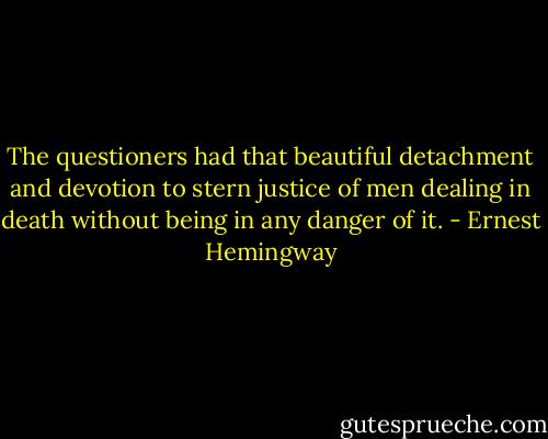 The questioners had that beautiful detachment and devotion to stern justice of men dealing in death without being in any danger of it. - Ernest Hemingway