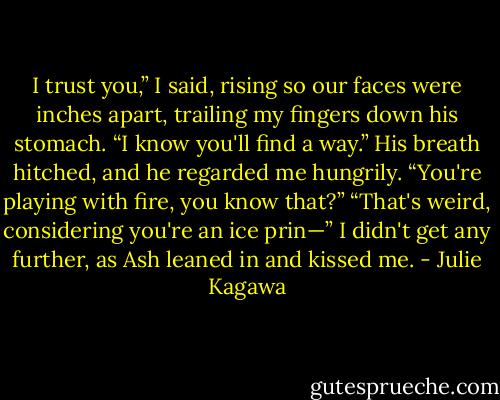I trust you,” I said, rising so our faces were inches apart, trailing my fingers down his stomach. “I know you'll find a way.”<br />His breath hitched, and he regarded me hungrily. “You're playing with fire, you know that?”<br />“That's weird, considering you're an ice prin—” I didn't get any further, as Ash leaned in and kissed me. - Julie Kagawa