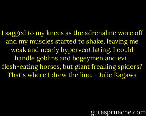 I sagged to my knees as the adrenaline wore off and my muscles started to shake, leaving me weak and nearly hyperventilating. I could handle goblins and bogeymen and evil, flesh-eating horses, but giant freaking spiders? That's where I drew the line. - Julie Kagawa