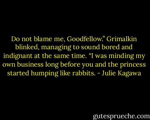 Do not blame me, Goodfellow.” Grimalkin blinked, managing to sound bored and indignant at the same time. “I was minding my own business long before you and the princess started humping like rabbits. - Julie Kagawa