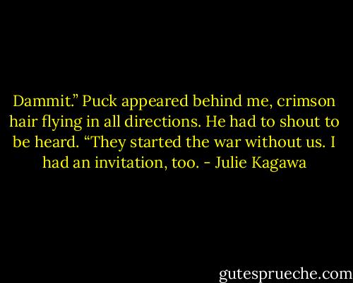 Dammit.” Puck appeared behind me, crimson hair flying in all directions. He had to shout to be heard. “They started the war without us. I had an invitation, too. - Julie Kagawa