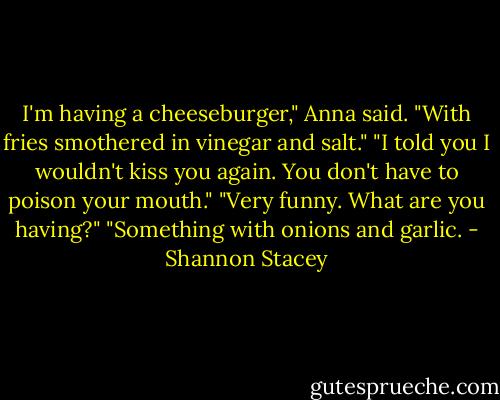 I'm having a cheeseburger," Anna said. "With fries smothered in vinegar and salt."<br />"I told you I wouldn't kiss you again. You don't have to poison your mouth."<br />"Very funny. What are you having?"<br />"Something with onions and garlic. - Shannon Stacey