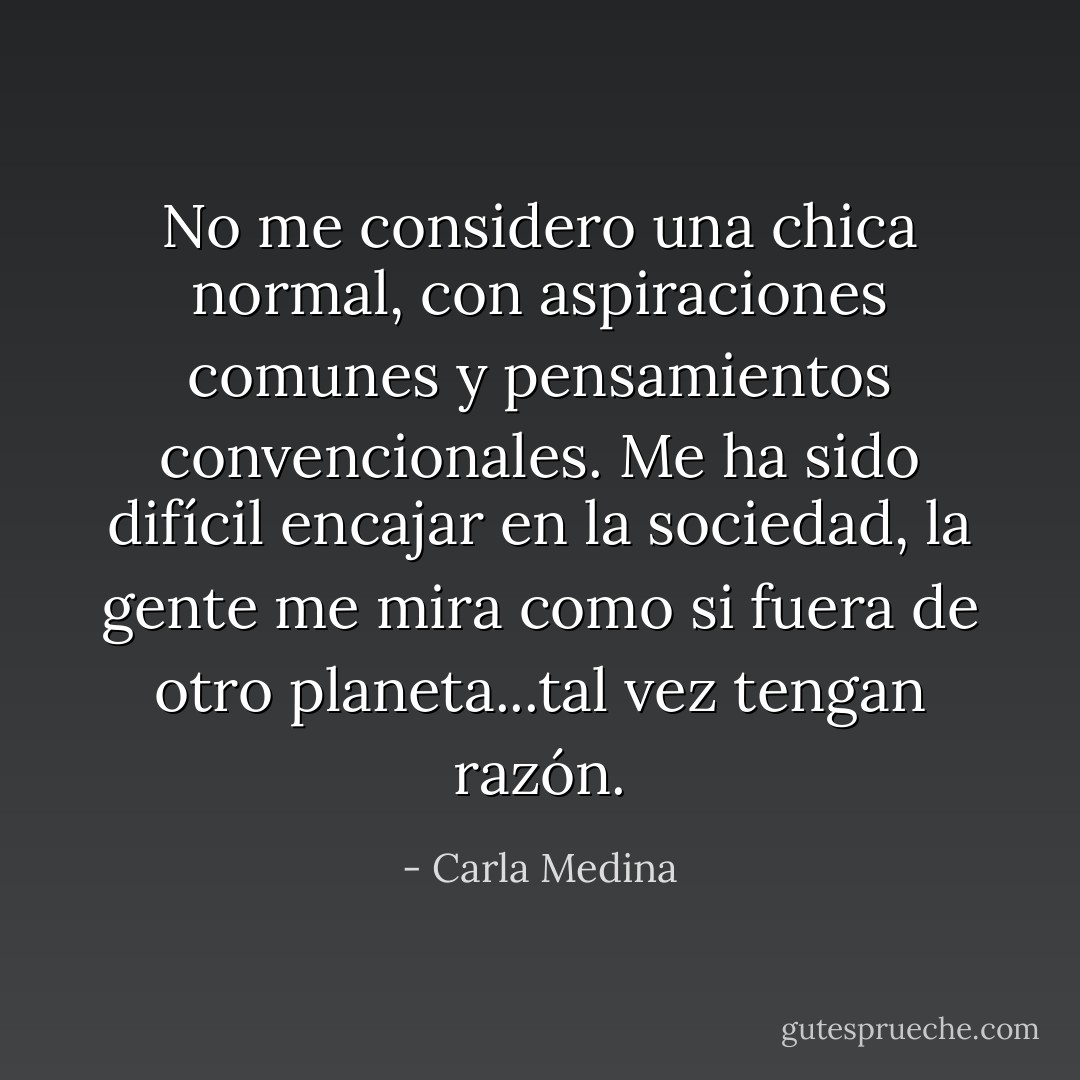 No me considero una chica normal, con aspiraciones comunes y pensamientos convencionales. Me ha sido difícil encajar en la sociedad, la gente me mira como si fuera de otro planeta...tal vez tengan razón. - Carla Medina