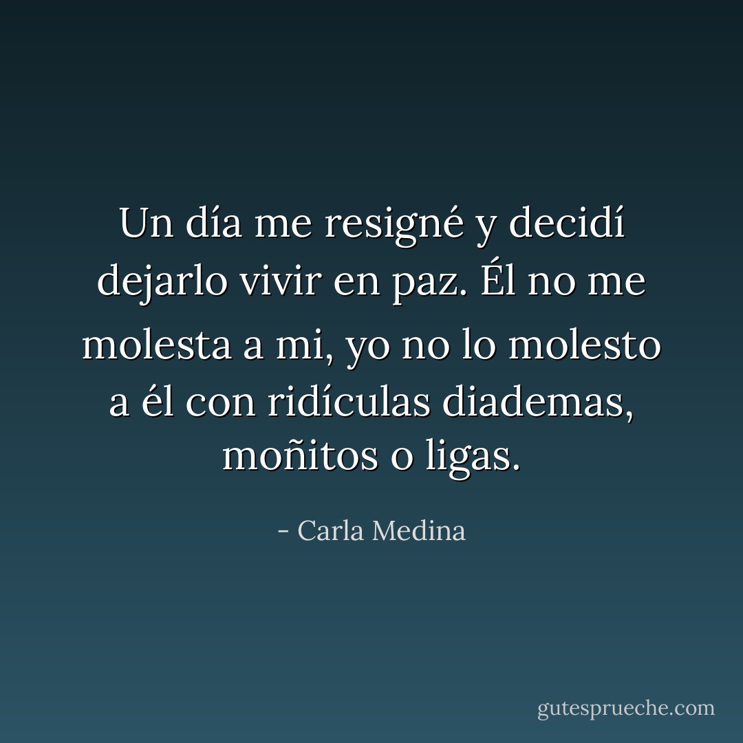 Un día me resigné y decidí dejarlo vivir en paz. Él no me molesta a mi, yo no lo molesto a él con ridículas diademas, moñitos o ligas. - Carla Medina