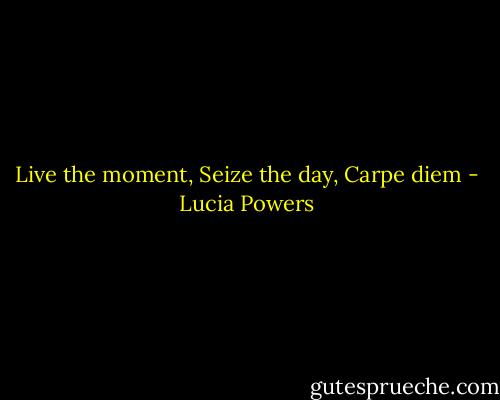 Live the moment, Seize the day, Carpe diem - Lucia Powers