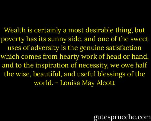 Wealth is certainly a most desirable thing, but poverty has its sunny side, and one of the sweet uses of adversity is the genuine satisfaction which comes from hearty work of head or hand, and to the inspiration of necessity, we owe half the wise, beautiful, and useful blessings of the world. - Louisa May Alcott