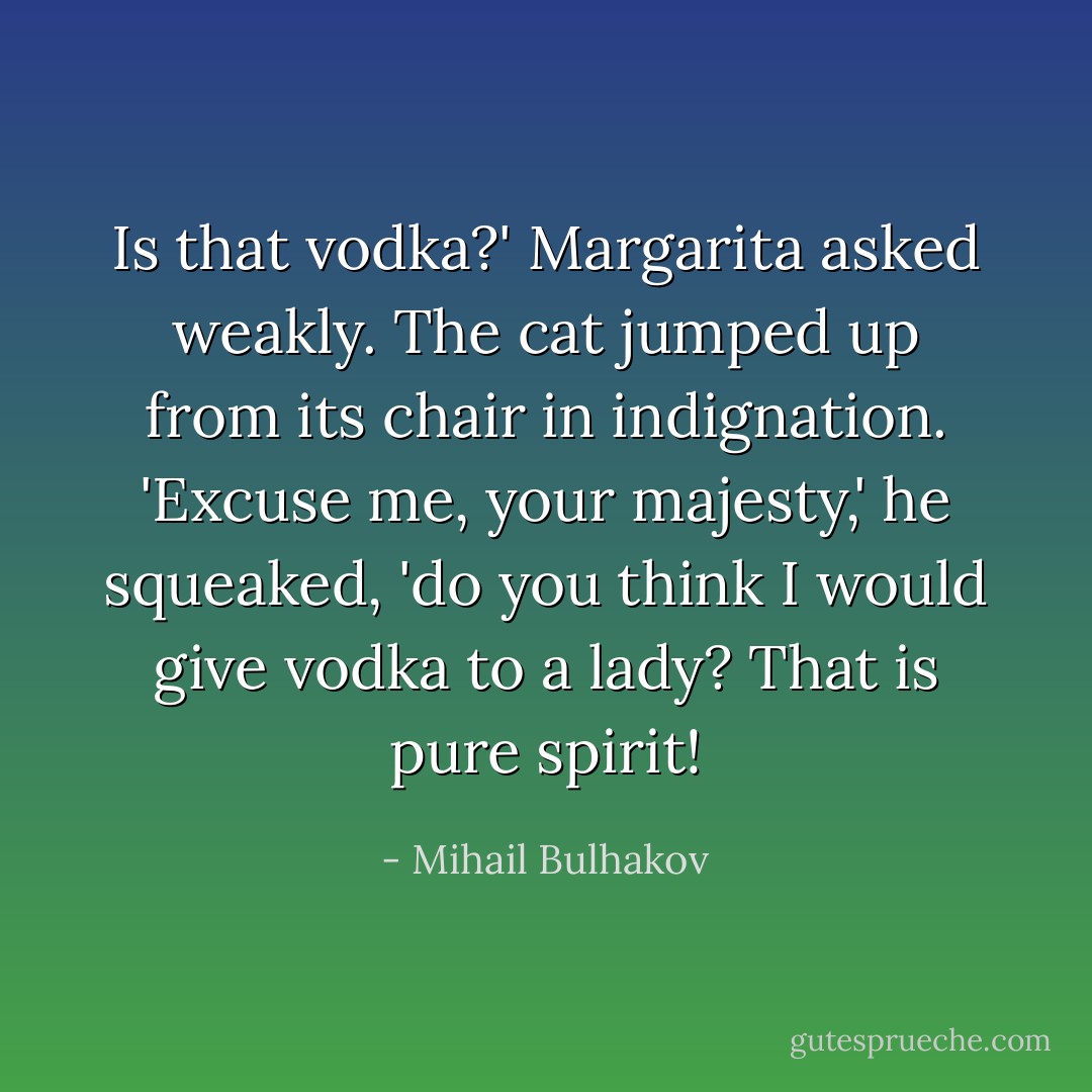 Is that vodka?' Margarita asked weakly. The cat jumped up from its chair in indignation. 'Excuse me, your majesty,' he squeaked, 'do you think I would give vodka to a lady? That is pure spirit! - Mihail Bulhakov