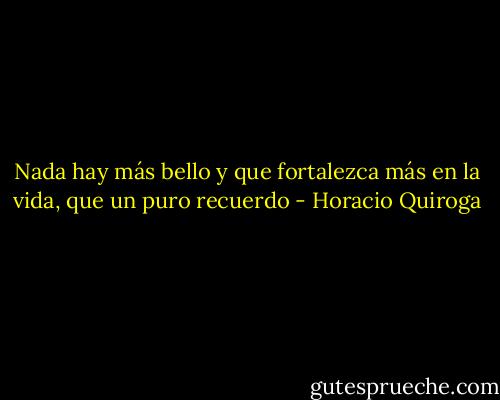 Nada hay más bello y que fortalezca más en la vida, que un puro recuerdo - Horacio Quiroga