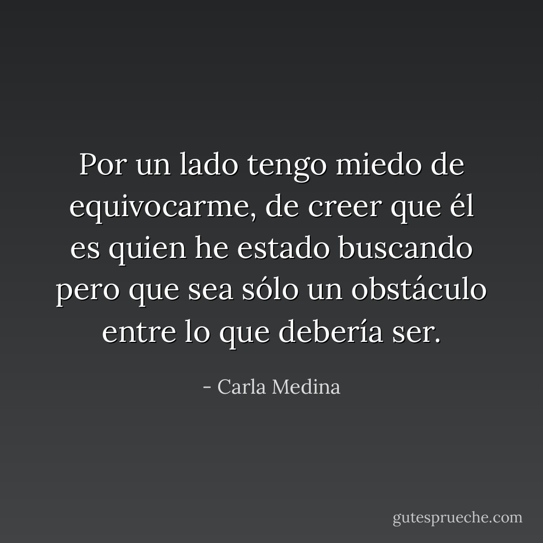 Por un lado tengo miedo de equivocarme, de creer que él es quien he estado buscando pero que sea sólo un obstáculo entre lo que debería ser. - Carla Medina