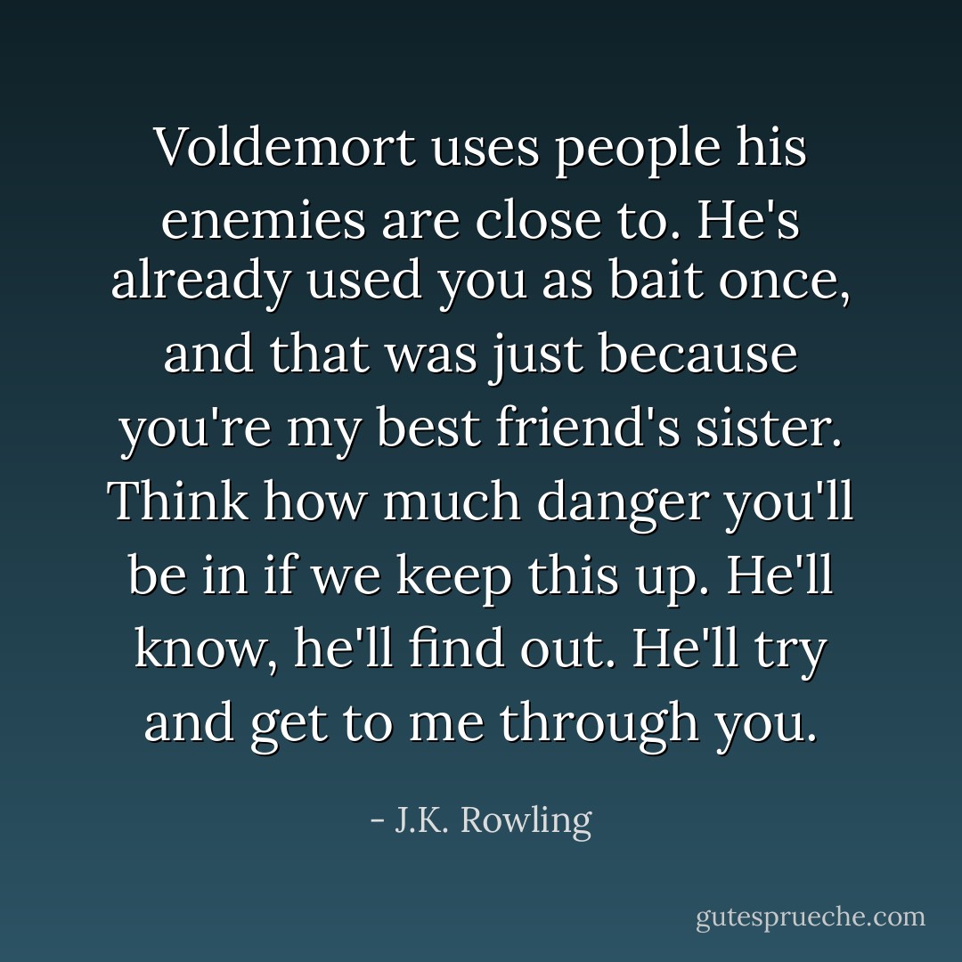 Voldemort uses people his enemies are close to. He's already used you as bait once, and that was just because you're my best friend's sister. Think how much danger you'll be in if we keep this up. He'll know, he'll find out. He'll try and get to me through you. - J.K. Rowling