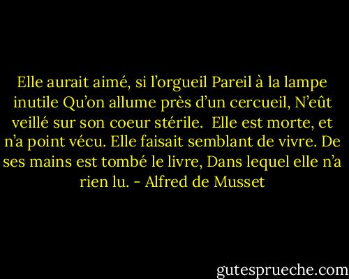 Elle aurait aimé, si l’orgueil<br />Pareil à la lampe inutile<br />Qu’on allume près d’un cercueil,<br />N’eût veillé sur son coeur stérile.<br /><br />Elle est morte, et n’a point vécu.<br />Elle faisait semblant de vivre.<br />De ses mains est tombé le livre,<br />Dans lequel elle n’a rien lu. - Alfred de Musset