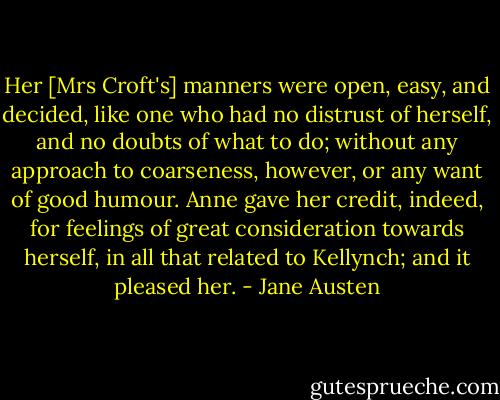 Her [Mrs Croft's] manners were open, easy, and decided, like one who had no distrust of herself, and no doubts of what to do; without any approach to coarseness, however, or any want of good humour. Anne gave her credit, indeed, for feelings of great consideration towards herself, in all that related to Kellynch; and it pleased her. - Jane Austen