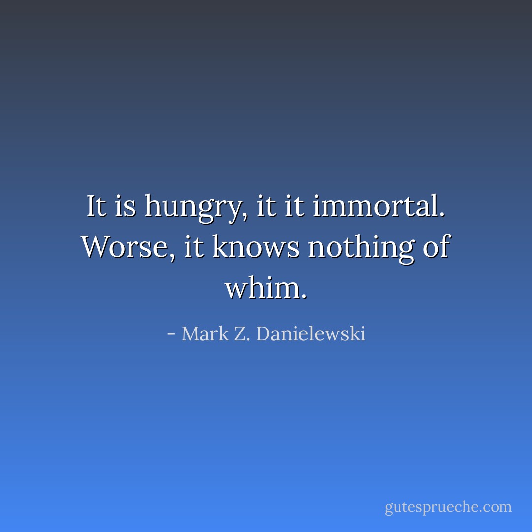 It is hungry, it it immortal. Worse, it knows nothing of whim. - Mark Z. Danielewski