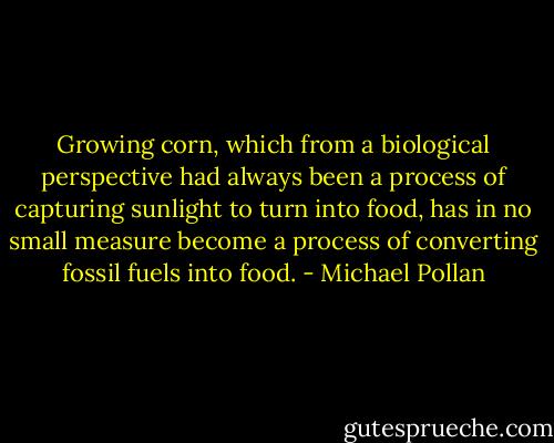Growing corn, which from a biological perspective had always been a process of capturing sunlight to turn into food, has in no small measure become a process of converting fossil fuels into food. - Michael Pollan