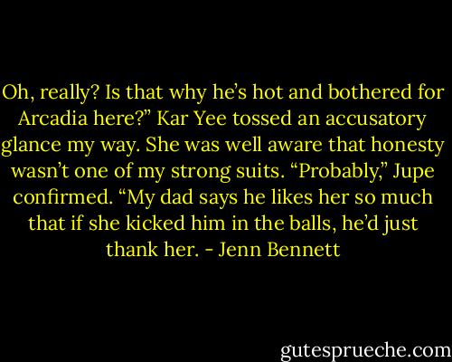 Oh, really? Is that why he’s hot and bothered for Arcadia here?” Kar Yee tossed an accusatory glance my way. She was well aware that honesty wasn’t one of my strong suits. “Probably,” Jupe confirmed. “My dad says he likes her so much that if she kicked him in the balls, he’d just thank her. - Jenn Bennett
