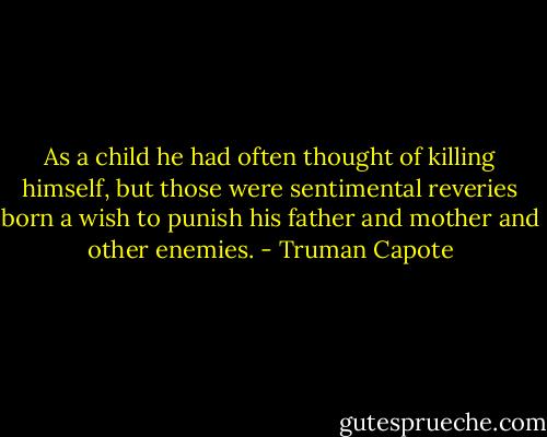 As a child he had often thought of killing himself, but those were sentimental reveries born a wish to punish his father and mother and other enemies. - Truman Capote