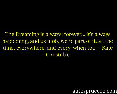 The Dreaming is always; forever... it's always happening, and us mob, we're part of it, all the time, everywhere, and every-when too. - Kate Constable