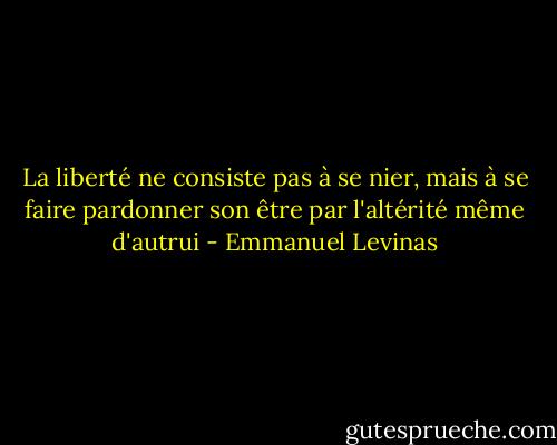 La liberté ne consiste pas à se nier, mais à se faire pardonner son être par l'altérité même d'autrui - Emmanuel Levinas