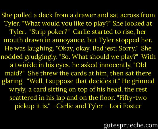 She pulled a deck from a drawer and sat across from Tyler. "What would you like to play?" She looked at Tyler.<br /><br />"Strip poker?"<br /><br />Carlie started to rise, her mouth drawn in annoyance, but Tyler stopped her. He was laughing. "Okay, okay. Bad jest. Sorry."<br /><br />She nodded grudgingly. "So. What should we play?"<br /><br />With a twinkle in his eyes, he asked innocently, "Old maid?"<br /><br />She threw the cards at him, then sat there glaring.<br /><br />"Well, I suppose that decides it." He grinned wryly, a card sitting on top of his head, the rest scattered in his lap and on the floor. "Fifty-two pickup it is."<br /><br />-Carlie and Tyler - Lori Foster