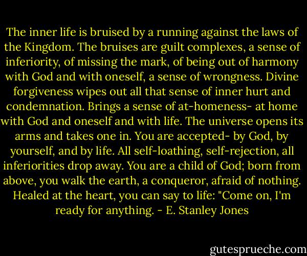 The inner life is bruised by a running against the laws of the Kingdom. The bruises are guilt complexes, a sense of inferiority, of missing the mark, of being out of harmony with God and with oneself, a sense of wrongness. Divine forgiveness wipes out all that sense of inner hurt and condemnation. Brings a sense of at-homeness- at home with God and oneself and with life. The universe opens its arms and takes one in. You are accepted- by God, by yourself, and by life. All self-loathing, self-rejection, all inferiorities drop away. You are a child of God; born from above, you walk the earth, a conqueror, afraid of nothing. Healed at the heart, you can say to life: "Come on, I'm ready for anything. - E. Stanley Jones