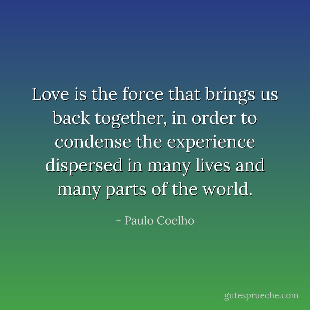 Love is the force that brings us back together, in order to condense the experience dispersed in many lives and many parts of the world. - Paulo Coelho