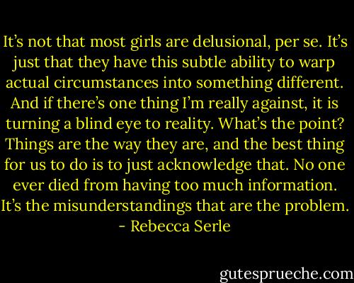 It’s not that most girls are delusional, per se. It’s just that they have this subtle ability to warp actual circumstances into something different. And if there’s one thing I’m really against, it is turning a blind eye to reality. What’s the point? Things are the way they are, and the best thing for us to do is to just acknowledge that. No one ever died from having too much information. It’s the misunderstandings that are the problem. - Rebecca Serle