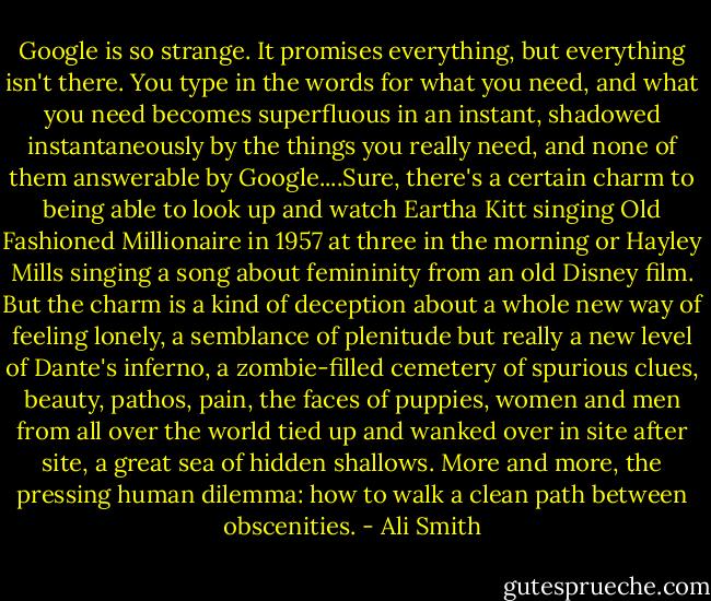 Google is so strange. It promises everything, but everything isn't there. You type in the words for what you need, and what you need becomes superfluous in an instant, shadowed instantaneously by the things you really need, and none of them answerable by Google....Sure, there's a certain charm to being able to look up and watch Eartha Kitt singing Old Fashioned Millionaire in 1957 at three in the morning or Hayley Mills singing a song about femininity from an old Disney film. But the charm is a kind of deception about a whole new way of feeling lonely, a semblance of plenitude but really a new level of Dante's inferno, a zombie-filled cemetery of spurious clues, beauty, pathos, pain, the faces of puppies, women and men from all over the world tied up and wanked over in site after site, a great sea of hidden shallows. More and more, the pressing human dilemma: how to walk a clean path between obscenities. - Ali Smith