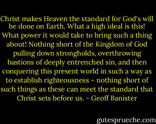 Christ makes Heaven the standard for God's will be done on Earth. What a high ideal is this! What power it would take to bring such a thing about! Nothing short of the Kingdom of God pulling down strongholds, overthrowing bastions of deeply entrenched sin, and then conquering this present world in such a way as to establish righteousness – nothing short of such things as these can meet the standard that Christ sets before us. - Geoff Banister
