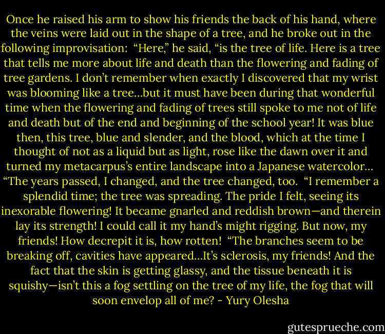Once he raised his arm to show his friends the back of his hand, where the veins were laid out in the shape of a tree, and he broke out in the following improvisation:<br /><br />“Here,” he said, “is the tree of life. Here is a tree that tells me more about life and death than the flowering and fading of tree gardens. I don’t remember when exactly I discovered that my wrist was blooming like a tree…but it must have been during that wonderful time when the flowering and fading of trees still spoke to me not of life and death but of the end and beginning of the school year! It was blue then, this tree, blue and slender, and the blood, which at the time I thought of not as a liquid but as light, rose like the dawn over it and turned my metacarpus’s entire landscape into a Japanese watercolor…<br /><br />“The years passed, I changed, and the tree changed, too.<br /><br />“I remember a splendid time; the tree was spreading. The pride I felt, seeing its inexorable flowering! It became gnarled and reddish brown—and therein lay its strength! I could call it my hand’s might rigging. But now, my friends! How decrepit it is, how rotten!<br /><br />“The branches seem to be breaking off, cavities have appeared…It’s sclerosis, my friends! And the fact that the skin is getting glassy, and the tissue beneath it is squishy—isn’t this a fog settling on the tree of my life, the fog that will soon envelop all of me? - Yury Olesha