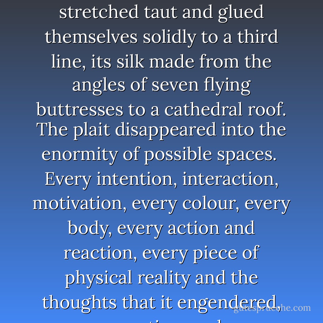 Its substance was known to me. The crawling infinity of colours, the chaos of textures that went into each strand of that eternally complex tapestry…each one resonated under the step of the dancing mad god, vibrating and sending little echoes of bravery, or hunger, or architecture, or argument, or cabbage or murder or concrete across the aether. The weft of starlings’ motivations connected to the thick, sticky strand of a young thief’s laugh. The fibres stretched taut and glued themselves solidly to a third line, its silk made from the angles of seven flying buttresses to a cathedral roof. The plait disappeared into the enormity of possible spaces.<br /><br />Every intention, interaction, motivation, every colour, every body, every action and reaction, every piece of physical reality and the thoughts that it engendered, every connection made, every nuanced moment of history and potentiality, every toothache and flagstone, every emotion and birth and banknote, every possible thing ever is woven into that limitless, sprawling web.<br /><br />It is without beginning or end. It is complex to a degree that humbles the mind. It is a work of such beauty that my soul wept...<br /><br />..I have danced with the spider. I have cut a caper with the dancing mad god. - China Miéville