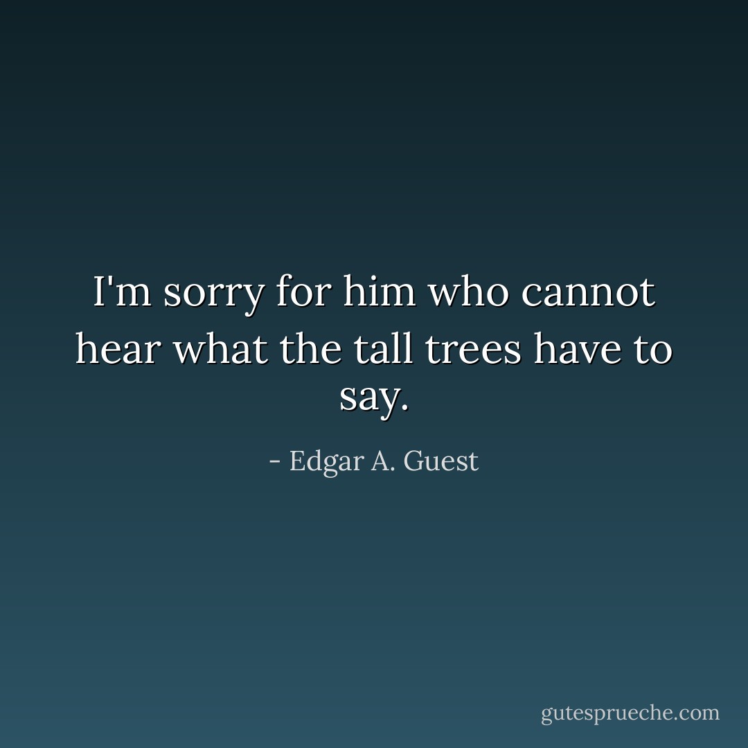 I'm sorry for him who cannot hear what the tall trees have to say. - Edgar A. Guest