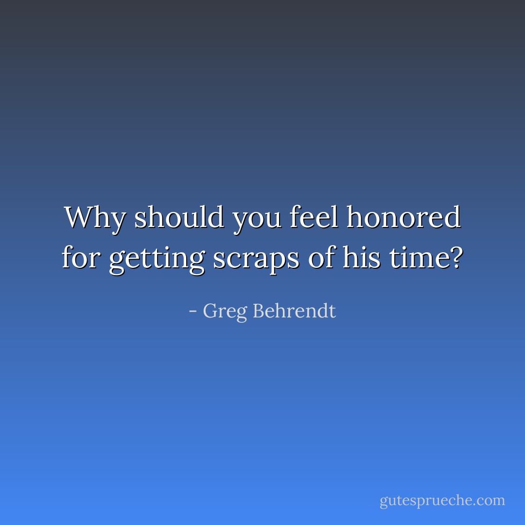 Why should you feel honored for getting scraps of his time? - Greg Behrendt