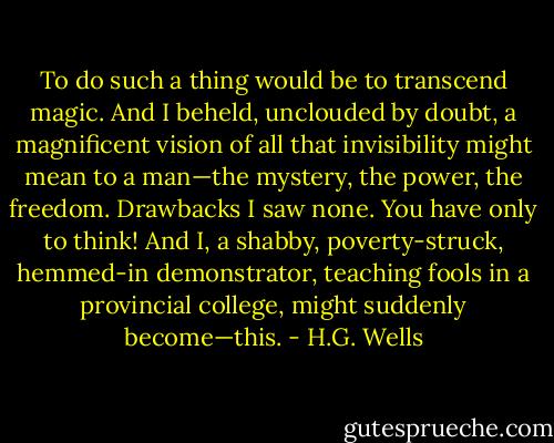 To do such a thing would be to transcend magic. And I beheld, unclouded by doubt, a magnificent vision of all that invisibility might mean to a man—the mystery, the power, the freedom. Drawbacks I saw none. You have only to think! And I, a shabby, poverty-struck, hemmed-in demonstrator, teaching fools in a provincial college, might suddenly become—this. - H.G. Wells