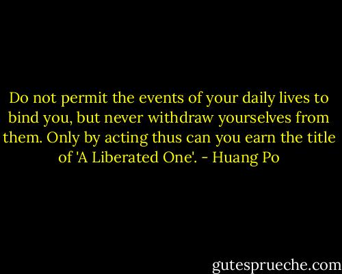 Do not permit the events of your daily lives to bind you, but never withdraw yourselves from them. Only by acting thus can you earn the title of 'A Liberated One'. - Huang Po