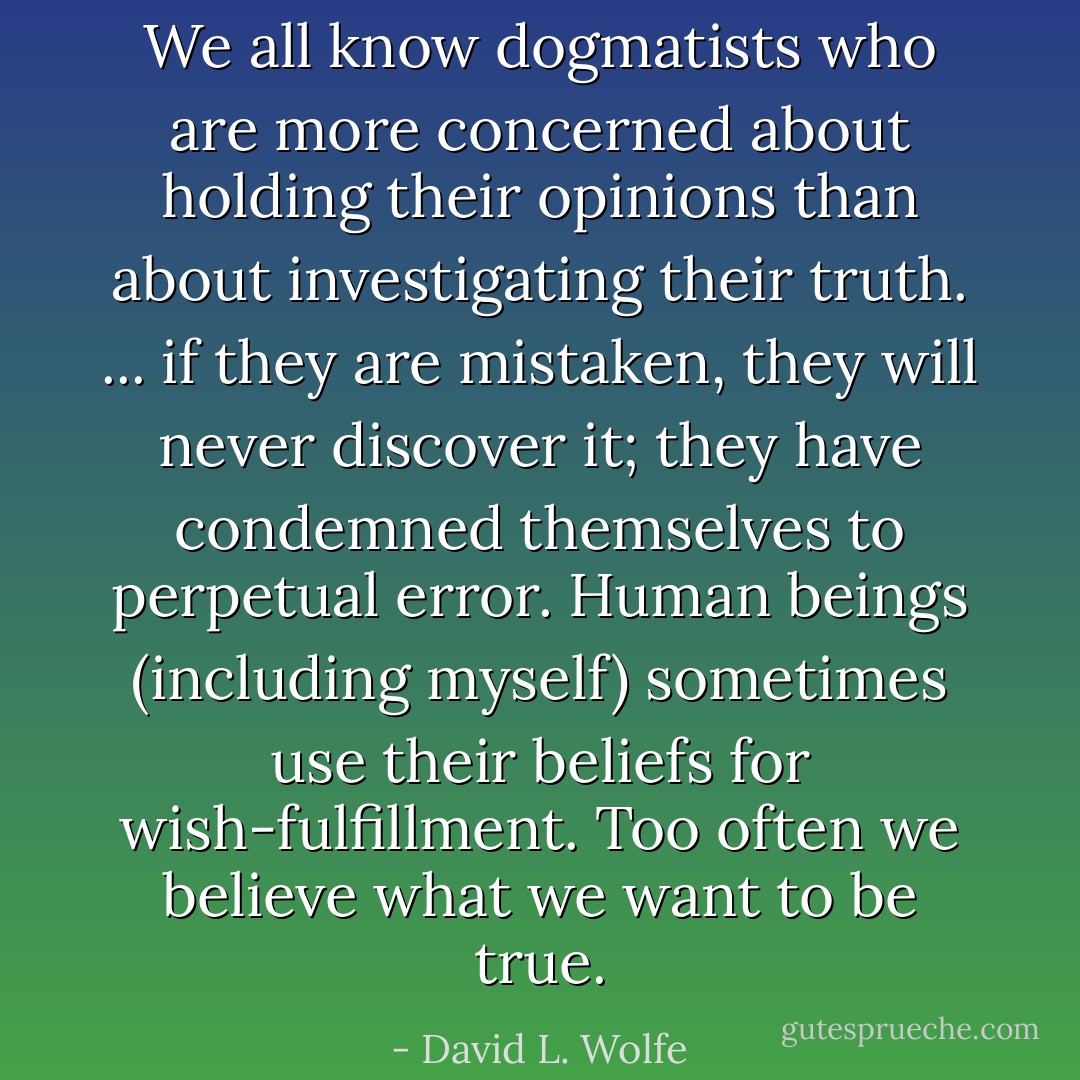 We all know dogmatists who are more concerned about holding their opinions than about investigating their truth. ... if they are mistaken, they will never discover it; they have condemned themselves to perpetual error. Human beings (including myself) sometimes use their beliefs for wish-fulfillment. Too often we believe what we want to be true. - David L. Wolfe
