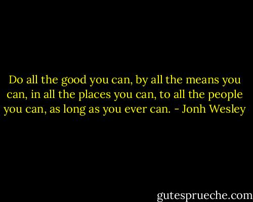 Do all the good you can, by all the means you can, in all the places you can, to all the people you can, as long as you ever can. - Jonh Wesley