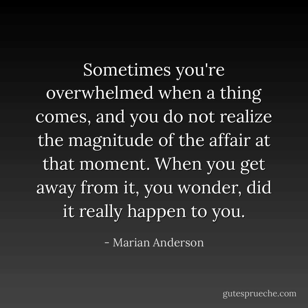 Sometimes you're overwhelmed when a thing comes, and you do not realize the magnitude of the affair at that moment. When you get away from it, you wonder, did it really happen to you. - Marian Anderson