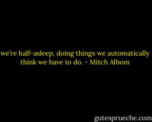 we’re half-asleep, doing things we automatically think we have<br />to do. - Mitch Albom
