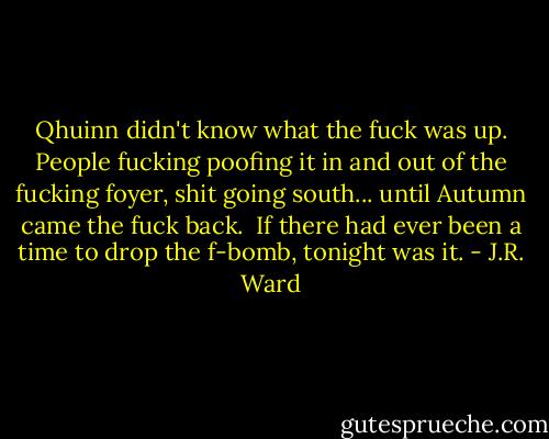 Qhuinn didn't know what the fuck was up. People fucking poofing it in and out of the fucking foyer, shit going south... until Autumn came the fuck back. <br />If there had ever been a time to drop the f-bomb, tonight was it. - J.R. Ward