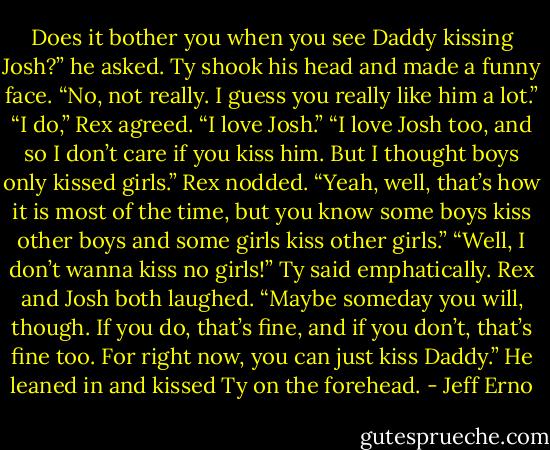 Does it bother you when you see Daddy kissing Josh?” he asked.<br />Ty shook his head and made a funny face. “No, not really. I guess you really like him a lot.”<br />“I do,” Rex agreed. “I love Josh.”<br />“I love Josh too, and so I don’t care if you kiss him. But I thought boys only kissed girls.”<br />Rex nodded. “Yeah, well, that’s how it is most of the time, but you know some boys kiss other boys and some girls kiss other girls.”<br />“Well, I don’t wanna kiss no girls!” Ty said emphatically.<br />Rex and Josh both laughed. “Maybe someday you will, though. If you do, that’s fine, and if you don’t, that’s fine too. For right now, you can just kiss Daddy.” He leaned in and kissed Ty on the forehead. - Jeff Erno