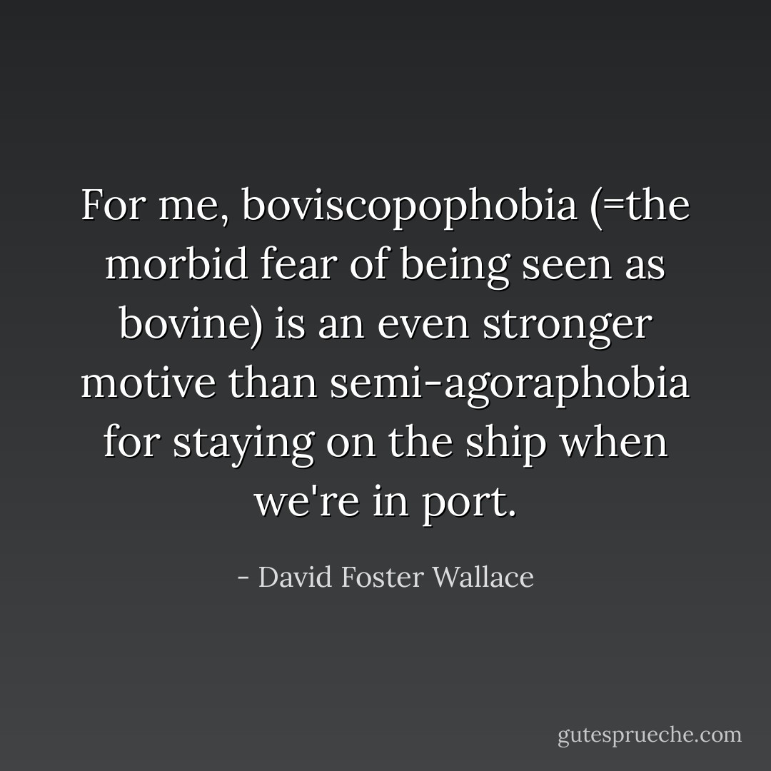For me, boviscopophobia (=the morbid fear of being seen as bovine) is an even stronger motive than semi-agoraphobia for staying on the ship when we're in port. - David Foster Wallace