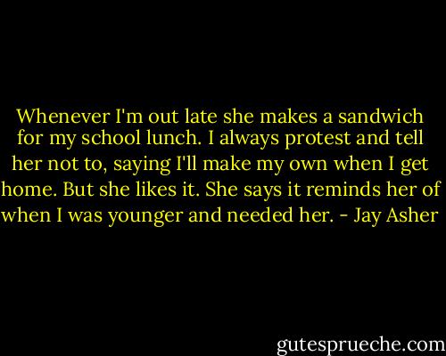 Whenever I'm out late she makes a sandwich for my school lunch. I always protest and tell her not to, saying I'll make my own when I get home. But she likes it. She says it reminds her of when I was younger and needed her. - Jay Asher
