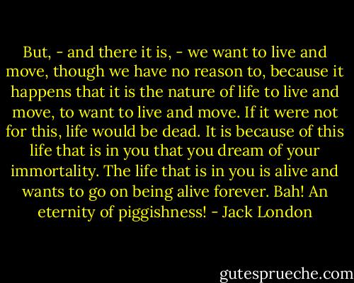 But, - and there it is, - we want to live and move, though we have no reason to, because it happens that it is the nature of life to live and move, to want to live and move. If it were not for this, life would be dead. It is because of this life that is in you that you dream of your immortality. The life that is in you is alive and wants to go on being alive forever. Bah! An eternity of piggishness! - Jack London