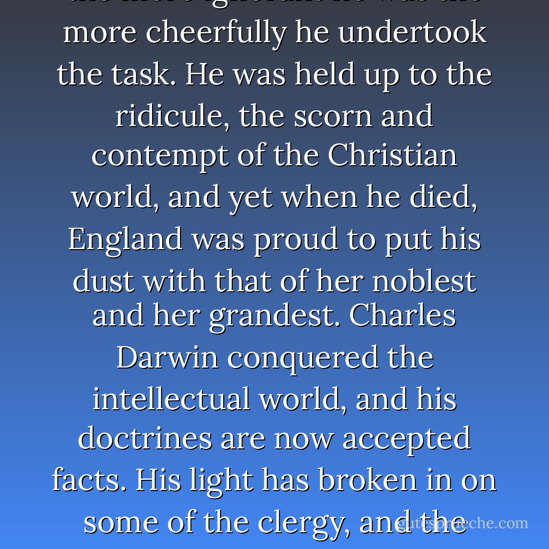 This century will be called <a href="https://www.goodreads.com/author/show/12793.Darwin" title="Darwin" rel="nofollow noopener">Darwin</a>'s century. He was one of the greatest men who ever touched this globe. He has explained more of the phenomena of life than all of the religious teachers. Write the name of <a href="https://www.goodreads.com/author/show/12793.Charles_Darwin" title="Charles Darwin" rel="nofollow noopener">Charles Darwin</a> on the one hand and the name of every theologian who ever lived on the other, and from that name has come more light to the world than from all of those. His doctrine of evolution, his doctrine of the survival of the fittest, his doctrine of the origin of species, has removed in every thinking mind the last vestige of orthodox Christianity. He has not only stated, but he has demonstrated, that the inspired writer knew nothing of this world, nothing of the origin of man, nothing of geology, nothing of astronomy, nothing of nature; that the Bible is a book written by ignorance--at the instigation of fear. Think of the men who replied to him. Only a few years ago there was no person too ignorant to successfully answer <a href="https://www.goodreads.com/author/show/12793.Charles_Darwin" title="Charles Darwin" rel="nofollow noopener">Charles Darwin</a>, and the more ignorant he was the more cheerfully he undertook the task. He was held up to the ridicule, the scorn and contempt of the Christian world, and yet when he died, England was proud to put his dust with that of her noblest and her grandest. <a href="https://www.goodreads.com/author/show/12793.Charles_Darwin" title="Charles Darwin" rel="nofollow noopener">Charles Darwin</a> conquered the intellectual world, and his doctrines are now accepted facts. His light has broken in on some of the clergy, and the greatest man who to-day occupies the pulpit of one of the orthodox churches, Henry Ward Beecher, is a believer in the theories of <a href="https://www.goodreads.com/author/show/12793.Charles_Darwin" title="Charles Darwin" rel="nofollow noopener">Charles Darwin</a>--a man of more genius than all the clergy of that entire church put together.<br /><br />...The church teaches that man was created perfect, and that for six thousand years he has degenerated. <a href="https://www.goodreads.com/author/show/12793.Darwin" title="Darwin" rel="nofollow noopener">Darwin</a> demonstrated the falsity of this dogma. He shows that man has for thousands of ages steadily advanced; that the Garden of Eden is an ignorant myth; that the doctrine of original sin has no foundation in fact; that the atonement is an absurdity; that the serpent did not tempt, and that man did not 'fall.'<br /><br /><a href="https://www.goodreads.com/author/show/12793.Charles_Darwin" title="Charles Darwin" rel="nofollow noopener">Charles Darwin</a> destroyed the foundation of orthodox Christianity. There is nothing left but faith in what we know could not and did not happen. Religion and science are enemies. One is a superstition; the other is a fact. One rests upon the false, the other upon the true. One is the result of fear and faith, the other of investigation and reason. - Robert G. Ingersoll